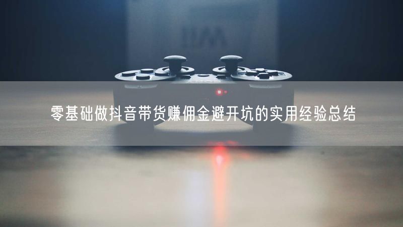 零基础做抖音带货赚佣金避开坑的实用经验总结
