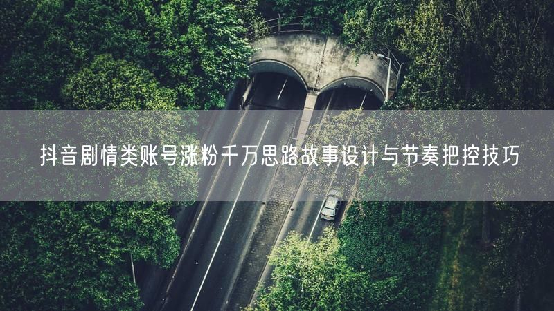抖音剧情类账号涨粉千万思路故事设计与节奏把控技巧