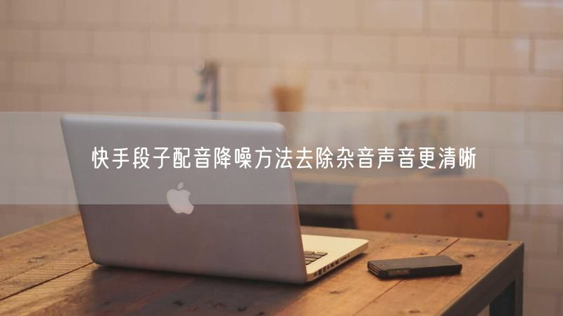 快手段子配音降噪方法去除杂音声音更清晰