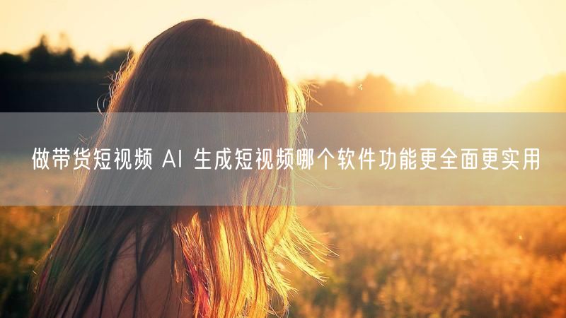 做带货短视频 AI 生成短视频哪个软件功能更全面更实用