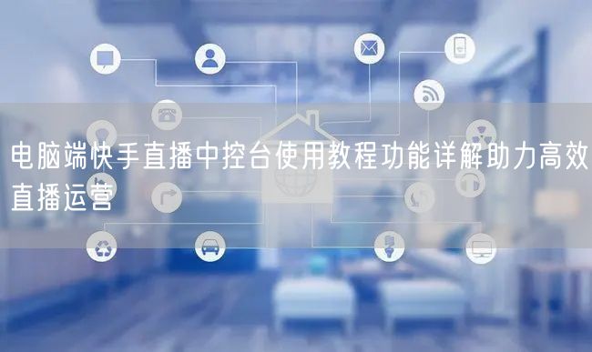 电脑端快手直播中控台使用教程功能详解助力高效直播运营