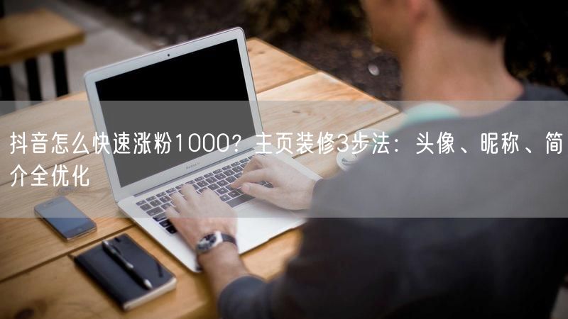 抖音怎么快速涨粉1000？主页装修3步法：头像、昵称、简介全优化