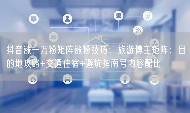 抖音涨一万粉矩阵涨粉技巧：旅游博主矩阵：目的地攻略+交通住宿+避坑指南号内容配比