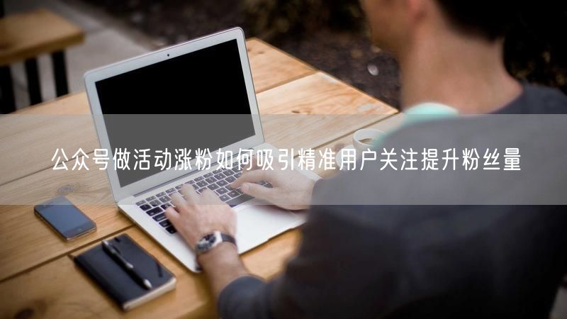 公众号做活动涨粉如何吸引精准用户关注提升粉丝量