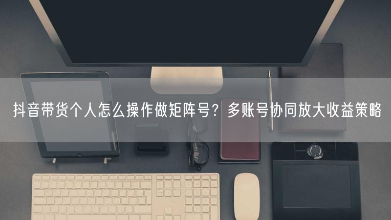 抖音带货个人怎么操作做矩阵号？多账号协同放大收益策略