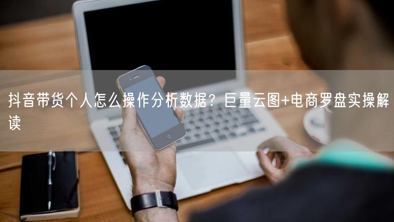 抖音带货个人怎么操作分析数据？巨量云图+电商罗盘实操解读