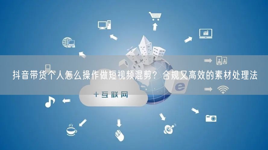 抖音带货个人怎么操作做短视频混剪？合规又高效的素材处理法