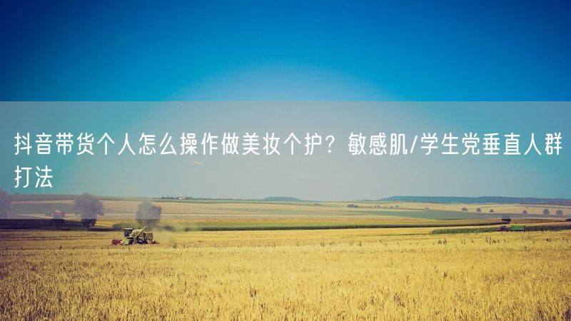 抖音带货个人怎么操作做美妆个护？敏感肌/学生党垂直人群打法