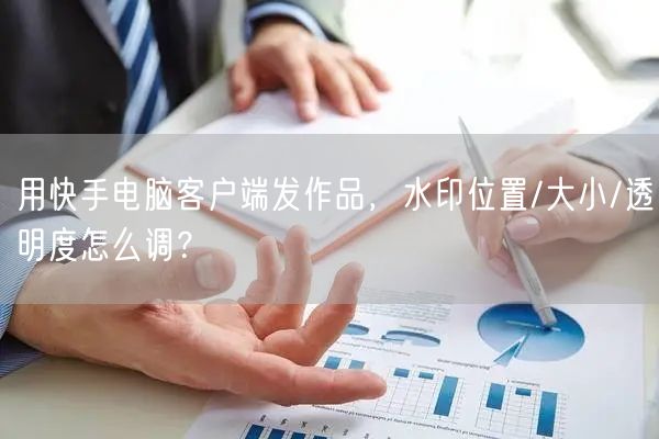 用快手电脑客户端发作品，水印位置/大小/透明度怎么调？