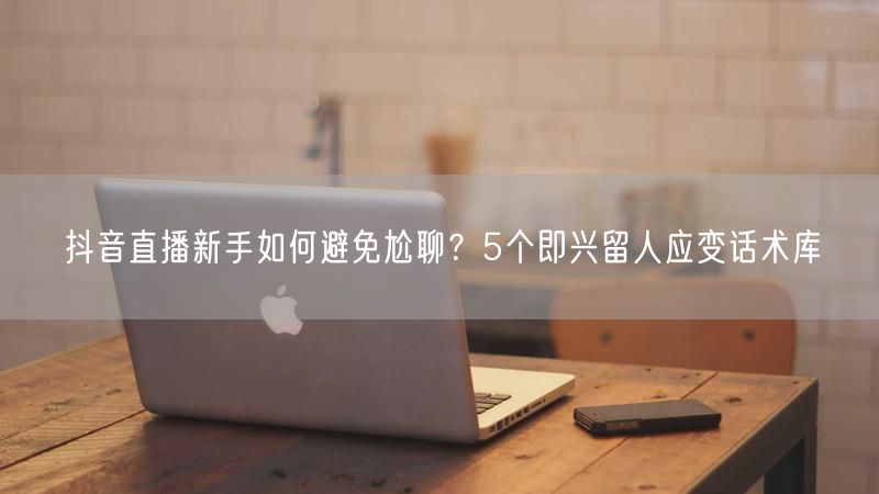 抖音直播新手如何避免尬聊？5个即兴留人应变话术库