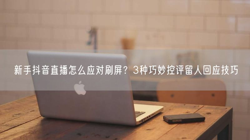 新手抖音直播怎么应对刷屏？3种巧妙控评留人回应技巧