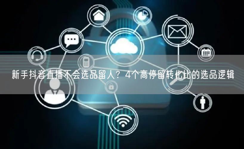 新手抖音直播不会选品留人？4个高停留转化比的选品逻辑