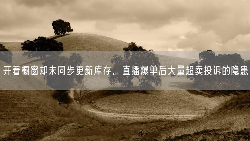 开着橱窗却未同步更新库存，直播爆单后大量超卖投诉的隐患