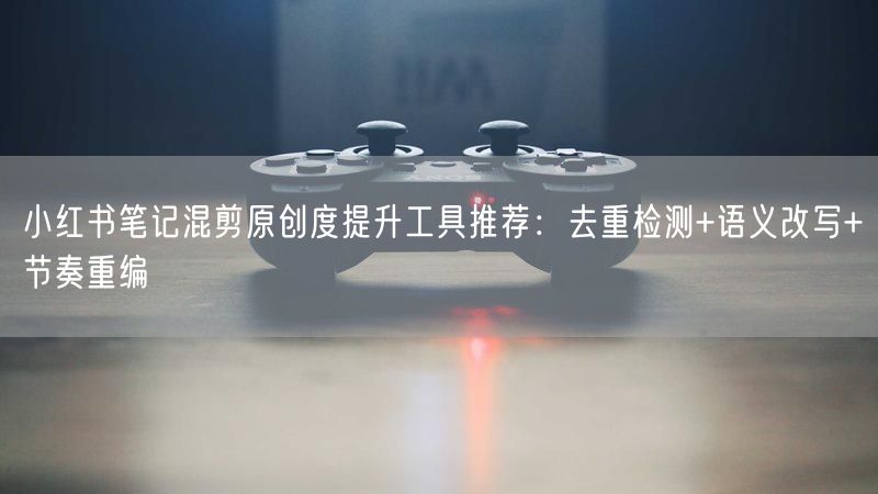 小红书笔记混剪原创度提升工具推荐：去重检测+语义改写+节奏重编
