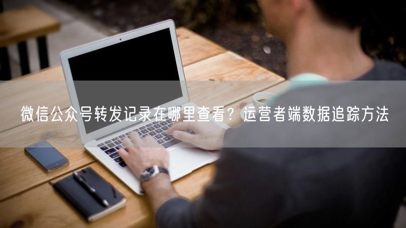 微信公众号转发记录在哪里查看？运营者端数据追踪方法