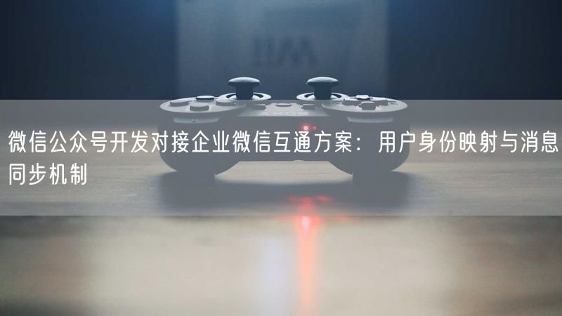 微信公众号开发对接企业微信互通方案：用户身份映射与消息同步机制