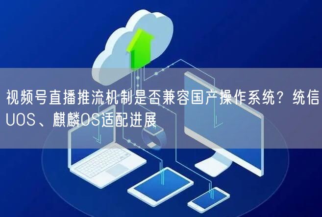 视频号直播推流机制是否兼容国产操作系统？统信UOS、麒麟OS适配进展