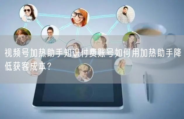 视频号加热助手知识付费账号如何用加热助手降低获客成本？