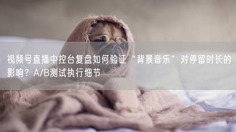视频号直播中控台复盘如何验证“背景音乐”对停留时长的影响？A/B测试执行细节
