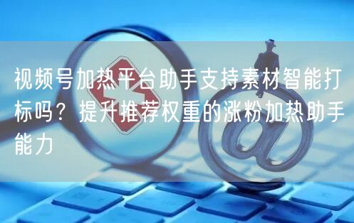视频号加热平台助手支持素材智能打标吗？提升推荐权重的涨粉加热助手能力