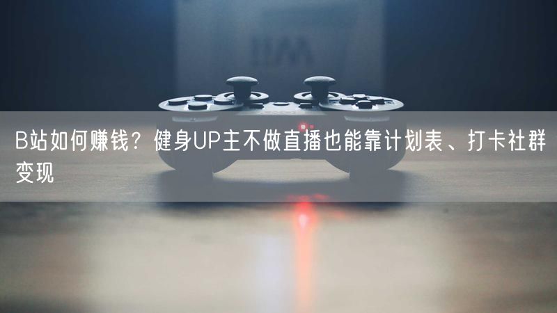 B站如何赚钱？健身UP主不做直播也能靠计划表、打卡社群变现