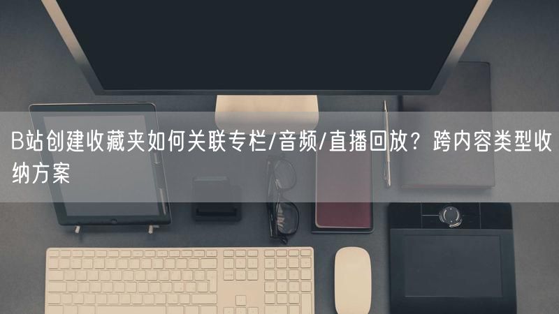 B站创建收藏夹如何关联专栏/音频/直播回放？跨内容类型收纳方案