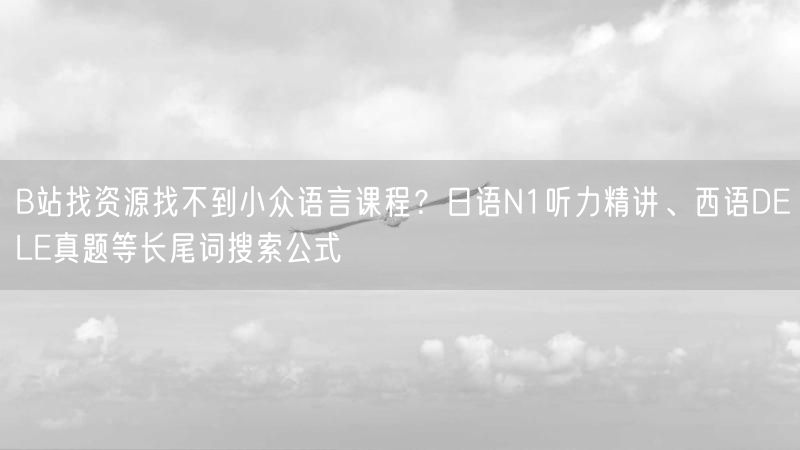 B站找资源找不到小众语言课程？日语N1听力精讲、西语DELE真题等长尾词搜索公式