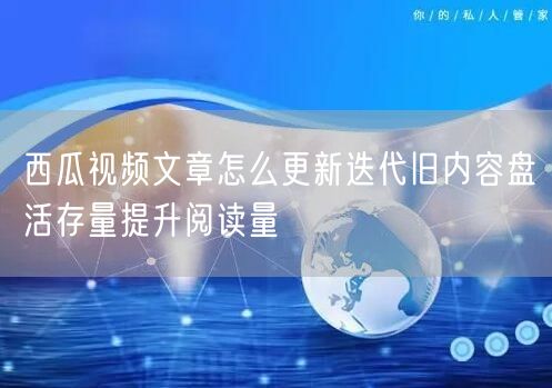 西瓜视频文章怎么更新迭代旧内容盘活存量提升阅读量