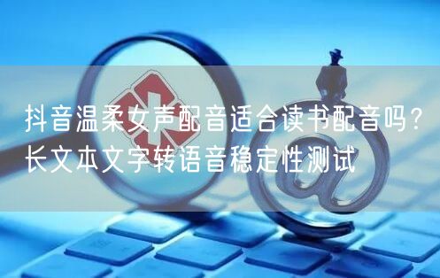 抖音温柔女声配音适合读书配音吗？长文本文字转语音稳定性测试