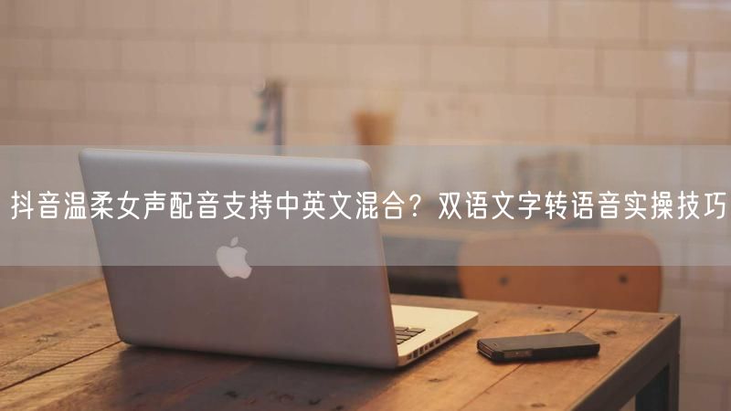 抖音温柔女声配音支持中英文混合？双语文字转语音实操技巧