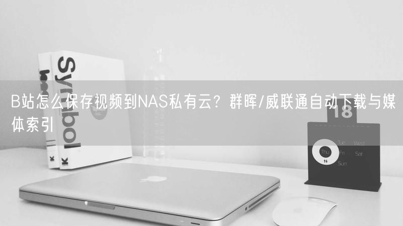 B站怎么保存视频到NAS私有云？群晖/威联通自动下载与媒体索引