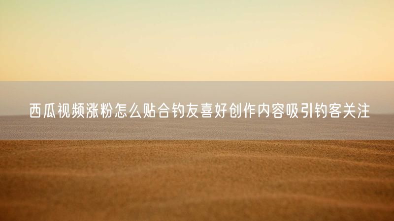 西瓜视频涨粉怎么贴合钓友喜好创作内容吸引钓客关注