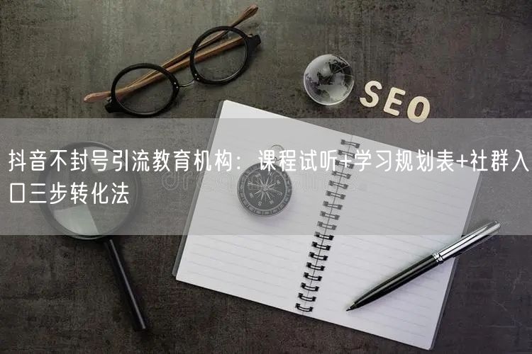 抖音不封号引流教育机构：课程试听+学习规划表+社群入口三步转化法