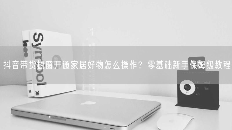 抖音带货橱窗开通家居好物怎么操作？零基础新手保姆级教程