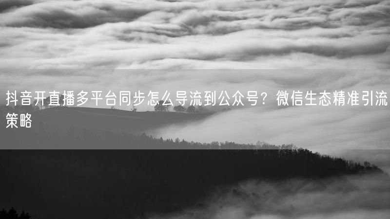 抖音开直播多平台同步怎么导流到公众号？微信生态精准引流策略
