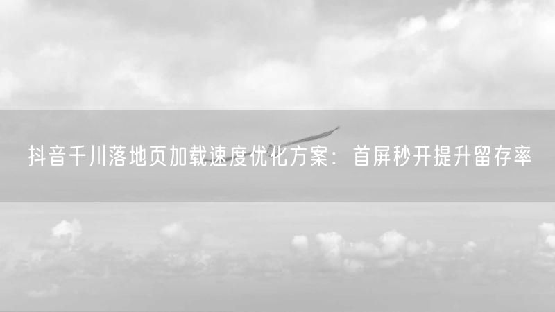 抖音千川落地页加载速度优化方案：首屏秒开提升留存率