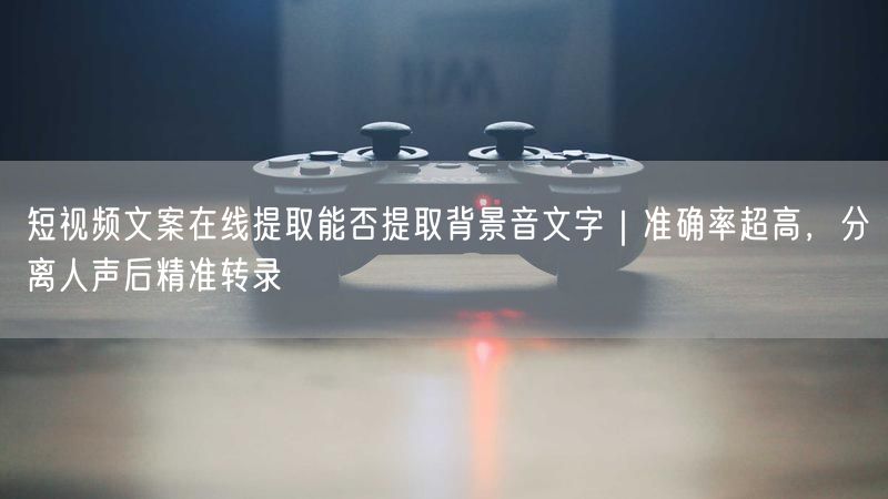 短视频文案在线提取能否提取背景音文字｜准确率超高，分离人声后精准转录
