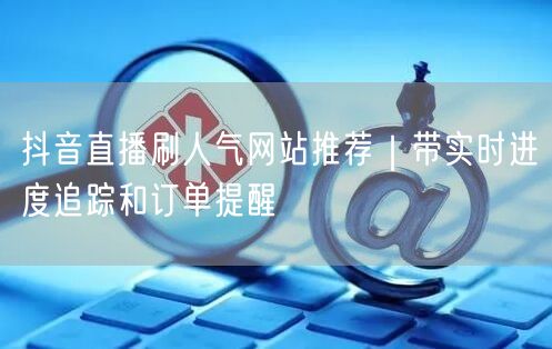 抖音直播刷人气网站推荐｜带实时进度追踪和订单提醒