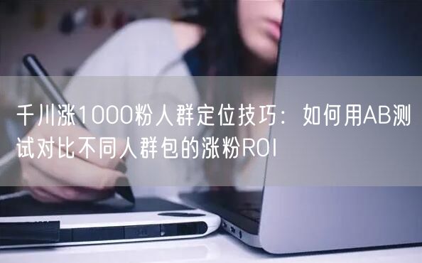 千川涨1000粉人群定位技巧：如何用AB测试对比不同人群包的涨粉ROI