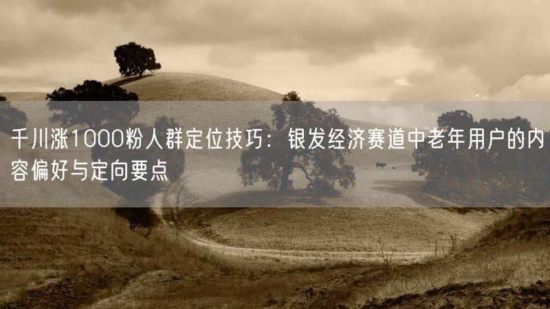 千川涨1000粉人群定位技巧：银发经济赛道中老年用户的内容偏好与定向要点