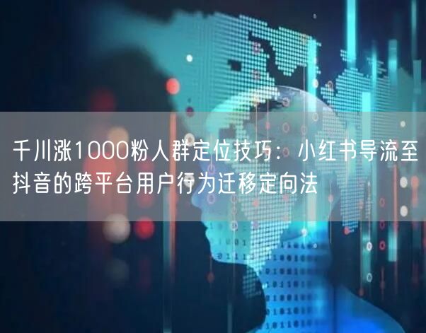 千川涨1000粉人群定位技巧：小红书导流至抖音的跨平台用户行为迁移定向法