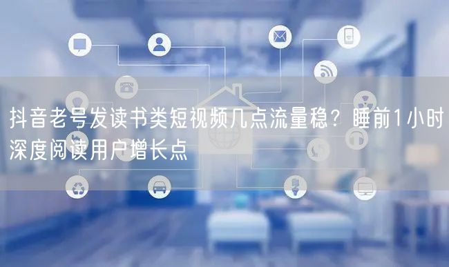 抖音老号发读书类短视频几点流量稳？睡前1小时深度阅读用户增长点