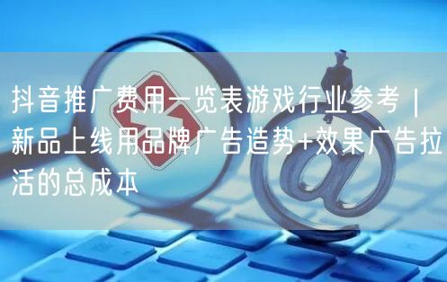 抖音推广费用一览表游戏行业参考｜新品上线用品牌广告造势+效果广告拉活的总成本